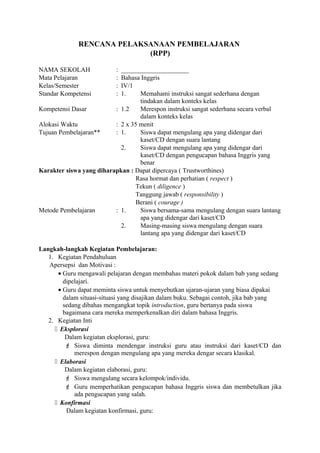 RENCANA PELAKSANAAN PEMBELAJARAN
(RPP)
NAMA SEKOLAH : _____________________
Mata Pelajaran : Bahasa Inggris
Kelas/Semester : IV/1
Standar Kompetensi : 1. Memahami instruksi sangat sederhana dengan
tindakan dalam konteks kelas
Kompetensi Dasar : 1.2 Merespon instruksi sangat sederhana secara verbal
dalam konteks kelas
Alokasi Waktu : 2 x 35 menit
Tujuan Pembelajaran** : 1. Siswa dapat mengulang apa yang didengar dari
kaset/CD dengan suara lantang
2. Siswa dapat mengulang apa yang didengar dari
kaset/CD dengan pengucapan bahasa Inggris yang
benar
Karakter siswa yang diharapkan : Dapat dipercaya ( Trustworthines)
Rasa hormat dan perhatian ( respect )
Tekun ( diligence )
Tanggung jawab ( responsibility )
Berani ( courage )
Metode Pembelajaran : 1. Siswa bersama-sama mengulang dengan suara lantang
apa yang didengar dari kaset/CD
2. Masing-masing siswa mengulang dengan suara
lantang apa yang didengar dari kaset/CD
Langkah-langkah Kegiatan Pembelajaran:
1. Kegiatan Pendahuluan
Apersepsi dan Motivasi :
• Guru mengawali pelajaran dengan membahas materi pokok dalam bab yang sedang
dipelajari.
• Guru dapat meminta siswa untuk menyebutkan ujaran-ujaran yang biasa dipakai
dalam situasi-situasi yang disajikan dalam buku. Sebagai contoh, jika bab yang
sedang dibahas mengangkat topik introduction, guru bertanya pada siswa
bagaimana cara mereka memperkenalkan diri dalam bahasa Inggris.
2. Kegiatan Inti
 Eksplorasi
Dalam kegiatan eksplorasi, guru:
 Siswa diminta mendengar instruksi guru atau instruksi dari kaset/CD dan
merespon dengan mengulang apa yang mereka dengar secara klasikal.
 Elaborasi
Dalam kegiatan elaborasi, guru:
 Siswa mengulang secara kelompok/individu.
 Guru memperhatikan pengucapan bahasa Inggris siswa dan membetulkan jika
ada pengucapan yang salah.
 Konfirmasi
Dalam kegiatan konfirmasi, guru:
 