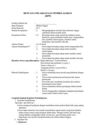 RENCANA PELAKSANAAN PEMBELAJARAN
(RPP)
NAMA SEKOLAH : _____________________
Mata Pelajaran : Bahasa Inggris
Kelas/Semester : IV/1
Standar Kompetensi : 2. Mengungkapkan instruksi dan informasi sangat
sederhana dalam konteks kelas
Kompetensi Dasar : 2.1 Bercakap-cakap untuk menyertai tindakan secara
berterima yang melibatkan tindak tutur: mengenalkan
diri, memberi salam/sapaan, memberi salam
perpisahan, dan memberi aba-aba
Alokasi Waktu : 4 x 35 menit
Tujuan Pembelajaran** : 1. Siswa dapat bercakap-cakap untuk mengenalkan diri
2. Siswa dapat bercakap-cakap untuk memberi
salam/sapaan
3. Siswa dapat bercakap-cakap untuk memberi salam
perpisahan
4. Siswa dapat bercakap-cakap untuk memberi aba-aba
Karakter siswa yang diharapkan : Dapat dipercaya ( Trustworthines)
Rasa hormat dan perhatian ( respect )
Tekun ( diligence )
Tanggung jawab ( responsibility )
Berani ( courage )
Metode Pembelajaran : 1. Siswa melakukan tanya jawab yang berkaitan dengan
materi
2. Siswa meniru pertanyaan-pertanyaan dan respon
pertanyaan
3. Siswa dan guru membahas kosakata dan struktur
percakapan sesuai materi
4. Siswa melakukan latihan percakapan dalam bentuk
dialog
5. Siswa menggunakan ungkapan-ungkapan percakapan
sesuai materi dalam situasi nyata
Langkah-langkah Kegiatan Pembelajaran:
1. Kegiatan Pendahuluan
Apersepsi dan Motivasi :
• Guru mengawali pelajaran dengan membahas materi pokok dalam bab yang sedang
dipelajari
• Guru dapat meminta siswa untuk menyebutkan ujaran-ujaran yang biasa dipakai
dalam situasi-situasi yang disajikan dalam buku. Sebagai contoh, jika bab yang
sedang dibahas mengangkat topik introduction, guru bertanya pada siswa
bagaimana cara mereka memperkenalkan diri dalam bahasa Inggris.
2. Kegiatan Inti
 Eksplorasi
 