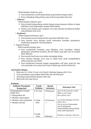 Dalam kegiatan eksplorasi, guru:
 Guru memberikan contoh dialog-dialog yang berkaitan dengan materi.
 Siswa melengkapi dialog-dialog yang masih kosong dalam buku teks.
 Elaborasi
Dalam kegiatan elaborasi, guru:
 Siswa berlatih dialog-dialog tersebut dengan teman-temannya (latihan ini dapat
dilakukan secara berpasangan ataupun berkelompok).
 Selama siswa berlatih, guru mengitari siswa dan mencatat kesalahan-kesalahan
yang dilakukan oleh siswa.
 Konfirmasi
Dalam kegiatan konfirmasi, guru:
 Guru bertanya jawab tentang hal-hal yang belum diketahui siswa
 Guru bersama siswa bertanya jawab meluruskan kesalahan pemahaman,
memberikan penguatan dan penyimpulan
3. Kegiatan Penutup
Dalam kegiatan penutup, guru:
 Guru memperbaiki kesalahan yang dilakukan siswa (kesalahan meliputi
pengucapan, penyebutan kosakata, dan tata bahasa yang pada saat itu menjadi
fokus bahasan).
 Guru menilai hasil kerja siswa dalam melengkapi dialog.
 Guru meminta beberapa siswa maju ke depan kelas untuk mempraktikkan
dialog yang baru saja dilatih.
 Guru memberikan komentar dengan mengucapkan well done, good job, atau
very good pada siswa yang berani maju ke depan agar mereka termotivasi.
Alat/Sumber Belajar:
1. Buku teks Let’s Make Friends with English, Bambang Sugeng, jilid 4, Esis
2. Script percakapan yang terdapat dalam buku teks dan buku guru
3. Alat peraga yang berkaitan dengan materi ajar
4. Buku-buku lain yang relevan
Penilaian:
Indikator Pencapaian
Kompetensi
Teknik
Penilaian
Bentuk
Instrumen
Instrumen/ Soal
Mengungkapkan berbagai
tindak tutur:
 Mengenalkan diri
 Memberi salam/sapaan
 Memberi salam perpisahan
 Memberi aba-aba
• Tes lisan
• Unjuk
kerja
• Unjuk
kerja
• Pertanyaan
• Performanc
e
• Bermain
Answer the questions orally!
What is your name?
How old are you?
Act out the dialogues in front
of the class!
(siswa secara berpasangan
atau berkelompok
mempraktikkan dialog-dialog
yang sudah dipelajari)
Perform a role play with your
 