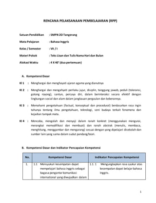 1 
RENCANA PELAKSANAAN PEMBELAJARAN (RPP) 
Satuan Pendidikan : SMPN 2O Tangerang 
Mata Pelajaran : Bahasa Inggris 
Kelas / Semester : VII / I 
Materi Pokok : Teks Lisan dan Tulis Nama Hari dan Bulan 
Alokasi Waktu : 4 X 40’ (dua pertemuan) 
A. Kompetensi Dasar 
Kl 1 : Menghargai dan menghayati ajaran agama yang dianutnya 
KI 2 : Menghargai dan mengahyati perilaku jujur, disiplin, tanggung jawab, peduli (toleransi, 
gotong royong), santun, percaya diri, dalam berinteraksi secara efektif dengan 
lingkungan social dan alam dalam jangkauan pergaulan dan keberannya. 
KI 3 : Memahami pengetahuan (factual, konseptual dan procedural) berdasarkan rasa ingin 
tahunya tentang ilmu pengetahuan, teknologi, seni budaya terkait fenomena dan 
kejadian tampak mata. 
KI 4 : Mencoba, mengolah dan menyaji dalam ranah konkret (menggunakan mengurai, 
merangkai memodifikasi dan membuat) dan ranah abstrak (menulis, membaca, 
menghitung, menggambar dan mengarang) sesuai dengan yang dipelajari disekolah dan 
sumber lain yang sama dalam sudut pandang/teori. 
B. Kompetensi Dasar dan Indikator Pencapaian Kompetensi 
No. Kompetensi Dasar Indikator Pencapaian Kompetensi 
1. 1.1 Mensyukuri kesempatan dapat 
mempelajari bahasa inggris sebagai 
bagasa pengantar komunikasi 
international yang diwujudkan dalam 
1.1. 1 Mengungkapkan rasa syukur atas 
kesempatan dapat belajar bahasa 
Inggris. 
 