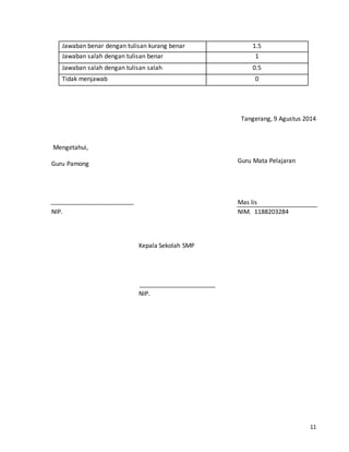 11 
Jawaban benar dengan tulisan kurang benar 1.5 
Jawaban salah dengan tulisan benar 1 
Jawaban salah dengan tulisan salah 0.5 
Tidak menjawab 0 
Tangerang, 9 Agustus 2014 
Mengetahui, 
Guru Mata Pelajaran 
Mas Iis 
NIM. 1188203284 
Kepala Sekolah SMP 
NIP. 
Guru Pamong 
NIP. 
