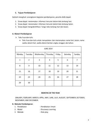 3 
C. Tujuan Pembelajaran 
Setelah mengikuti serangkaian kegiatan pembelajaran, peserta didik dapat: 
1. Siswa dapat menemukan informasi tersurat dalam teks tentang hari. 
2. Siswa dapat menemukan informasi tersurat dalam teks tentang bulan. 
3. Siswa dapat mengidentifikasi fungsi teks tentang hari dan bulan. 
A. Materi Pembelajaran 
 Teks lisan dan tulis 
 Teks lisan dan tulis untuk menyatakan dan menanyakan nama hari, bulan, nama 
waktu dalam hari, waktu dalam bentuk angka, tanggal, dan tahun. 
JUNE 2014 
Monday Tuesday Wednesday Thrusday Friday Saturday Sunday 
1 2 3 4 5 6 7 
8 9 10 11 12 13 14 
15 16 17 18 19 20 21 
22 23 24 25 26 27 28 
29 30 
MONTHS OF THE YEAR 
JANUARY, FEBRUARY, MARCH, APRIL, MAY, JUNE, JULY, AUGUST, SEPTEMBER, OCTOBER, 
NOVEMBER, AND DECEMBER. 
B. Metode Pembelajaran 
1. Pendekatan : Pendekatan ilmiah 
2. Model : Discovery Learning 
3. Metode : Role play 
 