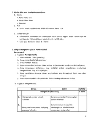 4 
C. Media, Alat, dan Sumber Pembelajaran 
1. Media 
 Nama-nama hari 
 Nama-nama bulan 
 Kalender 
2. Alat 
 Realia benda, spidol warna, kertas buram dan plano, LCD 
3. Sumber Belajar 
 Kementerian Pendidikan dan Kebudayaan, 2013. Bahasa Inggris, When English rings the 
bell. Jakarta: Politeknik Negeri Media Kreatif. Hal 43 s/d ... 
 Guru-guru dan siswa-siswa di sekolah 
D. Langkah-Langkah Kegiatan Pembelajaran 
Pertemuan I 
1. Kegiatan Awal (5 menit) 
a. Guru memberi salam (greeting); 
b. Guru memeriksa kehadiran siswa; 
c. Guru memberi motivasi 
d. Guru menanyakan kesiapan siswa tentang kesiapan siswa untuk mengikuti pelajaran 
e. Guru mengajukan pertanyaan yang berkaitan antara pengetahuan sebelumnya 
dengan materi yang akan dipelajari; 
f. Guru menjelaskan tentang tujuan pembelajaran atau kompetensi dasar yang akan 
dicapai; 
g. Guru menyampaikan cakupan materi dan uraian kegiatan sesuai silabus. 
2. Kegiatan Inti (30 menit) 
SISWA GURU WAKTU 
Mengamati (Observing) 
5 menit 
1. 
2. 
Mengamati gambar sebuah 
kalender 
Mengamati nama-nama hari yang 
ada pada kalender. 
Guru menempelkan/menayangkan 
sebuah kalender. 
Guru menyuruh siswa untuk 
mendengarkan dan menirukan 
ucapan guru tentang hari 
 