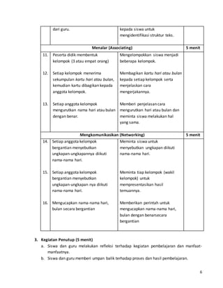 6 
dari guru. kepada siswa untuk 
mengidentifikasi struktur teks. 
Menalar (Associating) 5 menit 
11. 
12. 
13. 
Peserta didik membentuk 
kelompok (3 atau empat orang) 
Setiap kelompok menerima 
sekumpulan kartu hari atau bulan, 
kemudian kartu dibagikan kepada 
anggota kelompok. 
Setiap anggota kelompok 
mengurutkan nama hari atau bulan 
dengan benar. 
Mengelompokkan siswa menjadi 
beberapa kelompok. 
Membagikan kartu hari atau bulan 
kepada setiap kelompok serta 
menjelaskan cara 
mengerjakannya. 
Memberi penjelasan cara 
mengurutkan hari atau bulan dan 
meminta siswa melakukan hal 
yang sama. 
Mengkomunikasikan (Networking) 5 menit 
14. 
15. 
16. 
Setiap anggota kelompok 
bergantian menyebutkan 
ungkapan-ungkapannya diikuti 
nama-nama hari. 
Setiap anggota kelompok 
bergantian menyebutkan 
ungkapan-ungkapan nya diikuti 
nama-nama hari. 
Mengucapkan nama-nama hari, 
bulan secara bergantian 
Meminta siswa untuk 
menyebutkan ungkapan diikuti 
nama-nama hari. 
Meminta tiap kelompok (wakil 
kelompok) untuk 
mempresentasikan hasil 
temuannya. 
Memberikan perintah untuk 
mengucapkan nama-nama hari, 
bulan dengan benarsecara 
bergantian 
3. Kegiatan Penutup (5 menit) 
a. Siswa dan guru melakukan refleksi terhadap kegiatan pembelajaran dan manfaat-manfaatnya. 
b. Siswa dan guru memberi umpan balik terhadap proses dan hasil pembelajaran. 
 