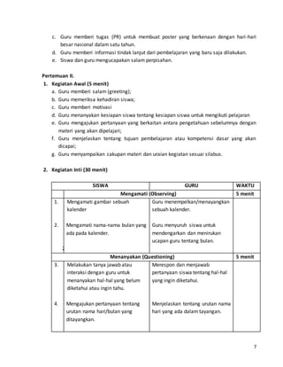 c. Guru memberi tugas (PR) untuk membuat poster yang berkenaan dengan hari-hari 
7 
besar nasional dalam satu tahun. 
d. Guru memberi informasi tindak lanjut dari pembelajaran yang baru saja dilakukan. 
e. Siswa dan guru mengucapakan salam perpisahan. 
Pertemuan II. 
1. Kegiatan Awal (5 menit) 
a. Guru memberi salam (greeting); 
b. Guru memeriksa kehadiran siswa; 
c. Guru memberi motivasi 
d. Guru menanyakan kesiapan siswa tentang kesiapan siswa untuk mengikuti pelajaran 
e. Guru mengajukan pertanyaan yang berkaitan antara pengetahuan sebelumnya dengan 
materi yang akan dipelajari; 
f. Guru menjelaskan tentang tujuan pembelajaran atau kompetensi dasar yang akan 
dicapai; 
g. Guru menyampaikan cakupan materi dan uraian kegiatan sesuai silabus. 
2. Kegiatan Inti (30 menit) 
SISWA GURU WAKTU 
Mengamati (Observing) 5 menit 
1. 
2. 
2. 
Mengamati gambar sebuah 
kalender 
Mengamati nama-nama bulan yang 
ada pada kalender. 
Guru menempelkan/menayangkan 
sebuah kalender. 
Guru menyuruh siswa untuk 
mendengarkan dan menirukan 
ucapan guru tentang bulan. 
Menanyakan (Questioning) 5 menit 
3. 
4. 
Melakukan tanya jawab atau 
interaksi dengan guru untuk 
menanyakan hal-hal yang belum 
diketahui atau ingin tahu. 
Mengajukan pertanyaan tentang 
urutan nama hari/bulan yang 
ditayangkan. 
Merespon dan menjawab 
pertanyaan siswa tentang hal-hal 
yang ingin diketahui. 
Menjelaskan tentang urutan nama 
hari yang ada dalam tayangan. 
 