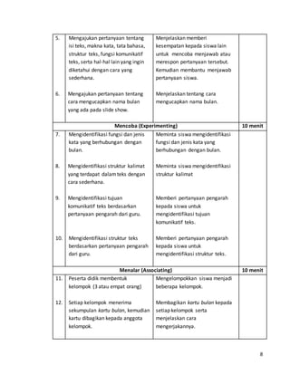 8 
5. 
6. 
Mengajukan pertanyaan tentang 
isi teks, makna kata, tata bahasa, 
struktur teks, fungsi komunikatif 
teks, serta hal-hal lain yang ingin 
diketahui dengan cara yang 
sederhana. 
Mengajukan pertanyaan tentang 
cara mengucapkan nama bulan 
yang ada pada slide show. 
Menjelaskan memberi 
kesempatan kepada siswa lain 
untuk mencoba menjawab atau 
merespon pertanyaan tersebut. 
Kemudian membantu menjawab 
pertanyaan siswa. 
Menjelaskan tentang cara 
mengucapkan nama bulan. 
Mencoba (Experimenting) 10 menit 
7. 
8. 
9. 
10. 
Mengidentifikasi fungsi dan jenis 
kata yang berhubungan dengan 
bulan. 
Mengidentifikasi struktur kalimat 
yang terdapat dalam teks dengan 
cara sederhana. 
Mengidentifikasi tujuan 
komunikatif teks berdasarkan 
pertanyaan pengarah dari guru. 
Mengidentifikasi struktur teks 
berdasarkan pertanyaan pengarah 
dari guru. 
Meminta siswa mengidentifikasi 
fungsi dan jenis kata yang 
berhubungan dengan bulan. 
Meminta siswa mengidentifikasi 
struktur kalimat 
Memberi pertanyaan pengarah 
kepada siswa untuk 
mengidentifikasi tujuan 
komunikatif teks. 
Memberi pertanyaan pengarah 
kepada siswa untuk 
mengidentifikasi struktur teks. 
Menalar (Associating) 10 menit 
11. 
12. 
Peserta didik membentuk 
kelompok (3 atau empat orang) 
Setiap kelompok menerima 
sekumpulan kartu bulan, kemudian 
kartu dibagikan kepada anggota 
kelompok. 
Mengelompokkan siswa menjadi 
beberapa kelompok. 
Membagikan kartu bulan kepada 
setiap kelompok serta 
menjelaskan cara 
mengerjakannya. 
 
