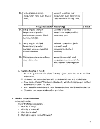 9 
13. 
Setiap anggota kelompok 
mengurutkan nama bulan dengan 
benar. 
Memberi penjelasan cara 
mengurutkan bulan dan meminta 
siswa melakukan hal yang sama. 
Mengkomunikasikan (Networking) 5 menit 
14. 
15. 
16. 
Setiap anggota kelompok 
bergantian menyebutkan 
ungkapan-ungkapannya diikuti 
nama-nama bulan. 
Setiap anggota kelompok 
bergantian menyebutkan 
ungkapan-ungkapan nya diikuti 
nama-nama bulan 
Mengucapkan nama-nama bulan 
secara bergantian 
Meminta siswa untuk 
menyebutkan ungkapan diikuti 
nama-nama bulan. 
Meminta tiap kelompok (wakil 
kelompok) untuk 
mempresentasikan hasil 
temuannya. 
Memberikan perintah untuk 
mengucapkan nama-nama bulan 
dengan benarsecara bergantian 
3. Kegiatan Penutup (5 menit) 
a. Siswa dan guru melakukan refleksi terhadap kegiatan pembelajaran dan manfaat-manfaatnya. 
b. Siswa dan guru memberi umpan balik terhadap proses dan hasil pembelajaran. 
c. Guru memberi tugas (PR) untuk membuat poster yang berkenaan dengan hari-hari 
besar nasional dalam satu tahun. 
d. Guru memberi informasi tindak lanjut dari pembelajaran yang baru saja dilakukan. 
e. Siswa dan guru mengucapakan salam perpisahan. 
E. Penilaian Hasil Pembelajaran 
Instrumen Penilaian 
Answer the following questions! 
1. What day is today? 
2. What day is tomorrow? 
3. What date is today? 
4. What is the second month of the year? 
 