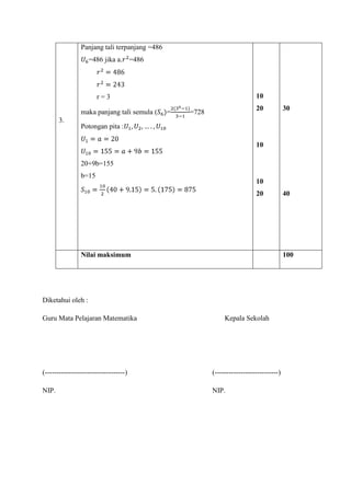 Panjang tali terpanjang =486
=486 jika a. =486

10

r=3
maka panjang tali semula (
3.

=

20

=728

30

Potongan pita :
10
20+9b=155
b=15

10
20

Nilai maksimum

100

Diketahui oleh :
Guru Mata Pelajaran Matematika

40

Kepala Sekolah

(----------------------------------)

(---------------------------)

NIP.

NIP.

 
