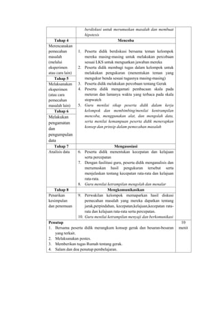 berdiskusi untuk merumuskan masalah dan membuat 
hipotesis 
Tahap 4 Mencoba 
Merencanakan 
pemecahan 
masalah 
(melalui 
eksperimen 
atau cara lain) 
1. Peserta didik berdiskusi bersama teman kelompok 
mereka masing-masing untuk melakukan percobaan 
sesuai LKS untuk menguatkan jawaban mereka 
2. Peserta didik membagi tugas dalam kelompok untuk 
melakukan pengukuran (menentukan teman yang 
mengukur benda sesuai tugasnya masing-masing) 
3. Peserta didik melakukan percobaan tentang Gerak 
4. Peserta didik mengamati pembacaan skala pada 
meteran dan lamanya waktu yang terbaca pada skala 
stopwatch 
5. Guru menilai sikap peserta didik dalam kerja 
kelompok dan membimbing/menilai kentrampilan 
mencoba, menggunakan alat, dan mengolah data, 
serta menilai kemampuan peserta didik menerapkan 
konsep dan prinsip dalam pemecahan masalah 
Tahap 5 
Melaksanakan 
eksperimen 
(atau cara 
pemecahan 
masalah lain) 
Tahap 6 
Melakukan 
pengamatan 
dan 
pengumpulan 
data 
Tahap 7 Mengasosiasi 
Analisis data 6. Peserta didik menentukan kecepatan dan kelajuan 
serta percepatan 
7. Dengan fasilitasi guru, peserta didik menganalisis dan 
merumuskan hasil pengukuran tersebut serta 
menjelaskan tentang kecepatan rata-rata dan kelajuan 
rata-rata. 
8. Guru menilai ketrampilan mengolah dan menalar 
Tahap 8 Mengkomunikasikan 
Penarikan 
kesimpulan 
dan penemuan 
9. Perwakilan kelompok memaparkan hasil diskusi 
pemecahan masalah yang mereka dapatkan tentang 
jarak,perpindahan, kecepatan,kelajuan,kecepatan rata-rata 
dan kelajuan rata-rata serta percepatan. 
10. Guru menilai ketrampilan menyaji dan berkomunikasi 
Penutup 
1. Bersama peserta didik merangkum konsep gerak dan besaran-besaran 
yang terkait. 
2. Melaksanakan postes. 
3. Memberikan tugas Rumah tentang gerak. 
4. Salam dan doa penutup pembelajaran. 
10 
menit 
 