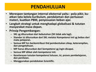 PENDAHULUAN
• Merespon tantangan internal eksternal yaitu : pola pikir, kuatkan tata kelola kurikulum, pendalaman dan perluasan
materi, kuatkan PBM, penyesuaian beban ajar.
• Langkah strategi untuk menghadapi globalisasi & tututan
masyarakat masa depan.
• Prinsip Pengembangan:
– SKL yg diturunkan dari kebutuhan (SK tidak ada lagi).
– Standar Isi diturunkan dari SKL melalui Kompetensi Inti yg bebas dari
mata pelajaran.
– Semua MP hrs berkontribusi thd pembentukan sikap, keterampilan,
dan pengetahuan.
– MP harus diturunkan dari kompetensi yg ingin dicapai.
– Semua MP diikat oleh kompetensi inti.
– Keselarasan tututan kompetensi lulusan, isi, proses pembelajaran,
dan penilaian.
– Menggunakan pendekatan Scientific.

 