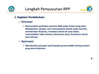Langkah Penyusunan RPP

(Lanj)

1. Kegiatan Pendahuluan

o Orientasi
• Memusatkan perhatian peserta didik pada materi yang akan
dibelajarkan, dengan cara menunjukkan benda yang menarik,
memberikan illustrasi, membaca berita di surat kabar,
menampilkan slide animasi, fenomena alam, fenomena sosial,
atau lainnya.

o Apersepsi
• Memberikan persepsi awal kepada peserta didik tentang materi
yang akan diajarkan.

7

 