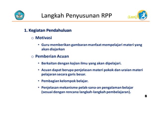 Langkah Penyusunan RPP

(Lanj)

1. Kegiatan Pendahuluan

o Motivasi
• Guru memberikan gambaran manfaat mempelajari materi yang
akan diajarkan

o Pemberian Acuan
• Berkaitan dengan kajian ilmu yang akan dipelajari.
• Acuan dapat berupa penjelasan materi pokok dan uraian materi
pelajaran secara garis besar.
• Pembagian kelompok belajar.
• Penjelasan mekanisme pelak-sana-an pengalaman belajar
(sesuai dengan rencana langkah-langkah pembelajaran).

8

 