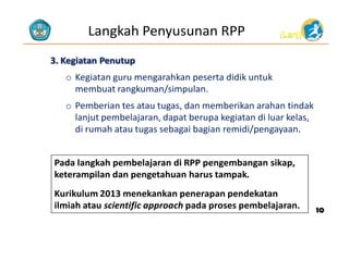 Langkah Penyusunan RPP

(Lanj)

3. Kegiatan Penutup
o Kegiatan guru mengarahkan peserta didik untuk
membuat rangkuman/simpulan.
o Pemberian tes atau tugas, dan memberikan arahan tindak
lanjut pembelajaran, dapat berupa kegiatan di luar kelas,
di rumah atau tugas sebagai bagian remidi/pengayaan.
Pada langkah pembelajaran di RPP pengembangan sikap,
keterampilan dan pengetahuan harus tampak.
Kurikulum 2013 menekankan penerapan pendekatan
ilmiah atau scientific approach pada proses pembelajaran.

10

 