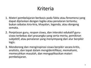 Kriteria
1. Materi pembelajaran berbasis pada fakta atau fenomena yang
dapat dijelaskan dengan logika atau penalaran tertentu;
bukan sebatas kira-kira, khayalan, legenda, atau dongeng
semata.
2. Penjelasan guru, respon siswa, dan interaksi edukatif gurusiswa terbebas dari prasangka yang serta-merta, pemikiran
subjektif, atau penalaran yang menyimpang dari alur berpikir
logis.
3. Mendorong dan menginspirasi siswa berpikir secara kritis,
analistis, dan tepat dalam mengidentifikasi, memahami,
memecahkan masalah, dan mengaplikasikan materi
pembelajaran.
4

 