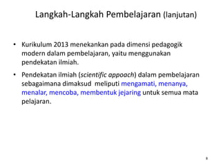 Langkah-Langkah Pembelajaran (lanjutan)
• Kurikulum 2013 menekankan pada dimensi pedagogik
modern dalam pembelajaran, yaitu menggunakan
pendekatan ilmiah.
• Pendekatan ilmiah (scientific appoach) dalam pembelajaran
sebagaimana dimaksud meliputi mengamati, menanya,
menalar, mencoba, membentuk jejaring untuk semua mata
pelajaran.

8

 