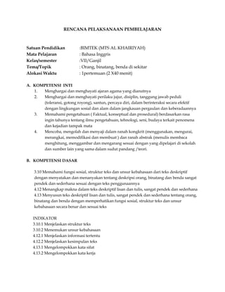 RENCANA PELAKSANAAN PEMBELAJARAN

Satuan Pendidikan
Mata Pelajaran
Kelas/semester
Tema/Topik
Alokasi Waktu

:BIMTEK (MTS AL KHAIRIYAH)
: Bahasa Inggris
:VII/Ganjil
: Orang, binatang, benda di sekitar
: 1pertemuan (2 X40 menit)

A. KOMPETENSI INTI
1.
Menghargai dan menghayati ajaran agama yang dianutnya
2.
Menghargai dan menghayati perilaku jujur, disiplin, tanggung jawab peduli
(toleransi, gotong royong), santun, percaya diri, dalam berinteraksi secara efektif
dengan lingkungan sosial dan alam dalam jangkauan pergaulan dan keberadaannya
3.
Memahami pengetahuan ( Faktual, konseptual dan prosedural) berdasarkan rasa
ingin tahunya tentang ilmu pengetahuan, tehnologi, seni, budaya terkait penomena
dan kejadian tampak mata
4.
Mencoba, mengolah dan menyaji dalam ranah kongkrit (menggunakan, mengurai,
merangkai, memodifikasi dan membuat ) dan ranah abstrak (menulis membaca
menghitung, menggambar dan mengarang sesuai dengan yang dipelajari di sekolah
dan sumber lain yang sama dalam sudut pandang /teori.
B. KOMPETENSI DASAR
3.10 Memahami fungsi sosial, struktur teks dan unsur kebahasaan dari teks deskriptif
dengan menyatakan dan menanyakan tentang deskripsi orang, binatang dan benda sangat
pendek dan sederhana sesuai dengan teks penggunaannya
4.12 Menangkap makna dalam teks deskriptif lisan dan tulis, sangat pendek dan sederhana
4.13 Menyusun teks deskriptif lisan dan tulis, sangat pendek dan sederhana tentang orang,
binatang dan benda dengan memperhatikan fungsi sosial, struktur teks dan unsur
kebahasaan secara benar dan sesuai teks
INDIKATOR
3.10.1 Menjelaskan struktur teks
3.10.2 Menemukan unsur kebahasaan
4.12.1 Menjelaskan informasi tertentu
4.12.2 Menjelaskan kesimpulan teks
4.13.1 Mengelompokkan kata sifat
4.13.2 Mengelompokkan kata kerja

 