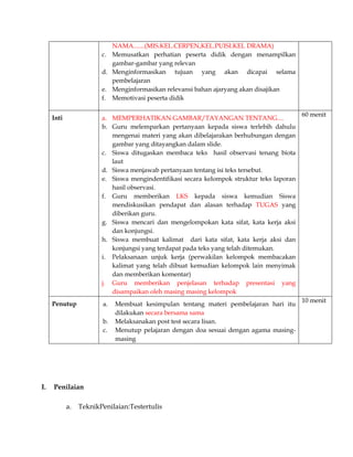 NAMA.......(MIS.KEL.CERPEN,KEL.PUISI.KEL DRAMA)
c. Memusatkan perhatian peserta didik dengan menampilkan
gambar-gambar yang relevan
d. Menginformasikan tujuan yang akan dicapai selama
pembelajaran
e. Menginformasikan relevansi bahan ajaryang akan disajikan
f. Memotivasi peserta didik
Inti

a. MEMPERHATIKAN GAMBAR/TAYANGAN TENTANG....
b. Guru melemparkan pertanyaan kepada siswa terlebih dahulu
mengenai materi yang akan dibelajarakan berhubungan dengan
gambar yang ditayangkan dalam slide.
c. Siswa ditugaskan membaca teks hasil observasi tenang biota
laut
d. Siswa menjawab pertanyaan tentang isi teks tersebut.
e. Siswa mengindentifikasi secara kelompok struktur teks laporan
hasil observasi.
f. Guru memberikan LKS kepada siswa kemudian Siswa
mendiskusikan pendapat dan alasan terhadap TUGAS yang
diberikan guru.
g. Siswa mencari dan mengelompokan kata sifat, kata kerja aksi
dan konjungsi.
h. Siswa membuat kalimat dari kata sifat, kata kerja aksi dan
konjungsi yang terdapat pada teks yang telah ditemukan.
i. Pelaksanaan unjuk kerja (perwakilan kelompok membacakan
kalimat yang telah dibuat kemudian kelompok lain menyimak
dan memberikan komentar)
j. Guru memberikan penjelasan terhadap presentasi yang
disampaikan oleh masing masing kelompok

Penutup

a.
b.
c.

I.

Membuat kesimpulan tentang materi pembelajaran hari itu
dilakukan secara bersama sama
Melaksanakan post test secara lisan.
Menutup pelajaran dengan doa sesuai dengan agama masingmasing

Penilaian
a.

TeknikPenilaian:Testertulis

60 menit

10 menit

 