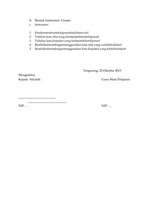 b. Bentuk Instrumen: Uraian
c.

Instrumen :

1.
2.
3.
4.
5.

Jelaskanstrukturtekslaporanhasilobservasi!
Tuliskan kata sifat yang terdapatdalamtekslaporan!
Tuliskan kata kerjaaksi yang terdapatdalamlaporan!
Buatlahkalimatdenganmenggunakan kata sifat yang sudahdituliskan!
Buatlahkalimatdenganmenggunakan kata kerjaaksi yang telahdituliskan!

Tangerang, 25 Oktober 2013
Mengetahui
Kepala Sekolah

Guru Mata Pelajaran

________________________
_________________________
NIP. ...

NIP. ...

 