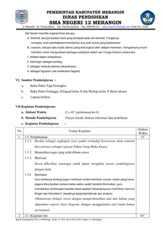 PEMERINTAH KABUPATEN MERANGIN
                                               DINAS PENDIDIKAN
                                   SMA NEGERI 12 MERANGIN
        Jl. Mojopahit Ds. Pinang Merah   Kec. Pamenang Barat   Telp. 08287451517   www.sman12-merangin.com Kode Pos. 37352


            Sel hewan memiliki organel khas berupa:
              A. Sentriol, berupa bulatan kecil yang terdapat pada sel istirahat. Fungsinya
                    mengatur arah pembelahan/membentuk dua arah kutub yang berlawanan.
              B. Lisosom, berupa saku bulat (sferis) yang terbungkus oleh selapis membran, mengandung enzim
                    hidrolisis untuk menguraikan berbagai substansi dalam sel. Fungsi lisosom antara lain
              1. terlibat dalam endositosis;
              2. berfungsi sebagai autofag;
              3. sebagai vesikula sekresi (eksositosis);
              4. sebagai fagosom (sel melakukan fagosit).


VI. Sumber Pembelajaran :
       a.       Buku Paket Tiga Serangkai
       b.       Buku Paket Erlangga, bilingual kelas X dan Biologi kelas X Bumi aksara
       c.       Laptop/infokus

VII. Kegiatan Pembelajaran :
       a. Alokasi Waktu                        :2 x 45’ (pertemuan ke-4)
       b. Metode Pembelajaran                  :Tanya Jawab, diskusi informasi dan praktikum
       c. Kegiatan Pembelajaran                :
                                                                                                                Alokasi
 No                                                Uraian Kegiatan
                                                                                                                Waktu
  1.        1.1. Pendahuluan                                                                                      15’
            1.1.1. Berdoa sebagai ungkapan rasa syukur terhadap keserasian alam semesta
                      dan seisinya sebagai ciptaan Tuhan Yang Maha Kuasa.
            1.1.2. Memeriksa tugas yang telah dibuat siswa
            1.1.2. Motivasi
                      Siswa diberikan semangat untuk dapat mengikuti proses pembelajaran
                      dengan baik.
            1.1.4     Apersepsi:
                      Guru bertanya tentang tugas membuat model membran mosaic cairan yang harus
                      segera dikumpulkan karena batas waktu sudah berakhir.Kemudian, guru
                      memberikan pertanyaan kepada siswa apakah bahanpenyusun membran menurut
                      Singer dan Nicholson? Jawabnya lipoprotein(lemak dan protein).
                       (Memotivasi belajar siswa dengan memperkenalkan alat dan bahan yang
                       digunakan seperti chart diagram, dengan menggunakan alat bantu bahan
                       presentasi).
  2         2.1. Kegiatan Inti                                                                                     65’
Ratih Kumaladewi PA, S.PdBiologi Kelas XI IPA 2012/2013SMA Negeri 12 Merangin
 
