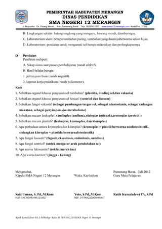 PEMERINTAH KABUPATEN MERANGIN
                                            DINAS PENDIDIKAN
                                SMA NEGERI 12 MERANGIN
       Jl. Mojopahit Ds. Pinang Merah   Kec. Pamenang Barat   Telp. 08287451517   www.sman12-merangin.com Kode Pos. 37352


       B. Lingkungan sekitar: batang singkong yang mengayu, bawang merah, daunberingin.
       C. Laboratorium alam: berupa tumbuhan puring, tumbuhan yang daunnyaberwarna selain hijau.
       D. Laboratorium: peralatan untuk mengamati sel berupa mikroskop dan perlengkapannya.


IX     Penilaian
       Penilaian meliputi:
       A. Sikap siswa saat proses pembelajaran (ranah afektif).
       B. Hasil belajar berupa:
       1. pertanyaan lisan (ranah kognitif).
       2. laporan kerja praktikum (ranah psikomotor).
Kuis
1. Sebutkan organel khusus penyusun sel tumbuhan! (plastida, dinding sel,dan vakuola)
2. Sebutkan organel khusus penyusun sel hewan! (sentriol dan lisosom)
3. Sebutkan fungsi vakuola! (sebagai pembangun turgor sel, sebagai isiantosianin, sebagai cadangan
     makanan, sebagai penyimpan sisa metabolisme)
4. Sebutkan macam leukoplas! (amiloplas (amilum), elaioplas (minyak),proteoplas (protein))
5. Sebutkan macam plastida! (leukoplas, kromoplas, dan kloroplas)
6. Apa perbedaan antara kromoplas dan kloroplas? (kromoplas = plastid berwarna nonfotosintetik,
     sedangkan kloroplas = plastida berwarnafotosintetik)
7. Apa fungsi lisosom? (fagosit, eksositosis, endositosis, autolisis)
8. Apa fungsi sentriol? (untuk mengatur arah pembelahan sel)
9. Apa warna fukosantin? (coklat/merah tua)
10. Apa warna karoten? (jingga - kuning)




Mengetahui,                                                                                Pamenang Barat, Juli 2012
Kepala SMA Negeri 12 Merangin                          Waka. Kurikulum                     Guru Mata Pelajaran




Said Usman, S. Pd,.M.Kom                               Yoto, S.Pd,.M.Kom                   Ratih Kumaladewi PA, S.Pd
NIP. 196703041988121002                                NIP. 197904222005011007




Ratih Kumaladewi PA, S.PdBiologi Kelas XI IPA 2012/2013SMA Negeri 12 Merangin
 