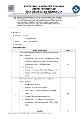 PEMERINTAH KABUPATEN MERANGIN
                                           DINAS PENDIDIKAN
                               SMA NEGERI 12 MERANGIN
      Jl. Mojopahit Ds. Pinang Merah   Kec. Pamenang Barat   Telp. 08287451517   www.sman12-merangin.com Kode Pos. 37352


        3.1.2 Guru memberitahukan alat dan bahan yang diguhnakan untuk praktikum
        3.1.3 Guru selanjutnya memberikan pertanyaan dengan menggunakan OHP,
              LCD, atau tulisan yang sudah dibuat sebelumnya. Guru dapat menyuruh
              siswa menjawab secara lisan atau tertulis. Apabila secara tertulis,
              jawabannya ditulis pada buku tugas atau lembar terpisah. Kemudian,
              mintalah siswa untuk mengumpulkannya.




     d. Penilaian
        1. Tekhnik         : - Quiz
                            - Ulangan Harian
        2. Bentuk          : Test Tertulis Uraian
        3. Instrument :
        Penilaian Kognitif :
                                  No Aspek Yang Dinilai                                                Skor
                     Tuliskan pembagian dari struktur sel berserta perananya?
                     Kunci Jawaban:
                          a. Membran sel  mengontrol pertukaran zat antara
                              sitoplasma dengan lingkungan. Menjadi reseptor,
                              pelindung sel agar isi sel tidak keluar.                                  50
           1.
                          b. Sitoplasma 
                          c. Nukleus  mengendalikan seluruh kegiatan sel
                          d. Organel sel  melaksanakan berbagai fungsi
                              hidup.
                     Tuliskan minimal 5 organel sel beserta fungsinya?
                     Kunci Jawaban:
                          a. Re  sintesis protein
                          b. Ribosom  mensintesis protein
                          c. Badan golgi  membentuk lisosom, transport
                              lemak.                                                                    50
           2.             d. Lisosom  autofagi dan eksositosis
                          e. Mitokondria  respirasi sel dan mengatur
                              perpindahan enzim dan mengubah ADP menjadi
                              ATP.


                                                    Jumlah                                              100
Ratih Kumaladewi PA, S.PdBiologi Kelas XI IPA 2012/2013SMA Negeri 12 Merangin
 