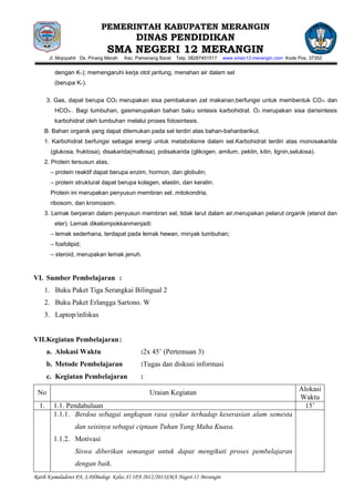 PEMERINTAH KABUPATEN MERANGIN
                                            DINAS PENDIDIKAN
                                SMA NEGERI 12 MERANGIN
       Jl. Mojopahit Ds. Pinang Merah   Kec. Pamenang Barat   Telp. 08287451517   www.sman12-merangin.com Kode Pos. 37352


         dengan K+); memengaruhi kerja otot jantung, menahan air dalam sel
         (berupa K+).

       3. Gas, dapat berupa CO2 merupakan sisa pembakaran zat makanan,berfungsi untuk membentuk CO 3– dan
         HCO3–. Bagi tumbuhan, gasmerupakan bahan baku sintesis karbohidrat. O 2 merupakan sisa darisintesis
         karbohidrat oleh tumbuhan melalui proses fotosintesis.
    B. Bahan organik yang dapat ditemukan pada sel terdiri atas bahan-bahanberikut.
    1. Karbohidrat berfungsi sebagai energi untuk metabolisme dalam sel.Karbohidrat terdiri atas monosakarida
        (glukosa, fruktosa), disakarida(maltosa), polisakarida (glikogen, amilum, pektin, kitin, lignin,selulosa).
    2. Protein tersusun atas,
        – protein reaktif dapat berupa enzim, hormon, dan globulin;
        – protein struktural dapat berupa kolagen, elastin, dan keratin.
        Protein ini merupakan penyusun membran sel, mitokondria,
        ribosom, dan kromosom.
    3. Lemak berperan dalam penyusun membran sel, tidak larut dalam air,merupakan pelarut organik (etanol dan
         eter). Lemak dikelompokkanmenjadi:
        – lemak sederhana, terdapat pada lemak hewan, minyak tumbuhan;
        – fosfolipid;
        – steroid, merupakan lemak jenuh.



VI. Sumber Pembelajaran :
    1. Buku Paket Tiga Serangkai Bilingual 2
    2. Buku Paket Erlangga Sartono. W
    3. Laptop/infokus


VII. Kegiatan Pembelajaran :
       a. Alokasi Waktu                       :2x 45’ (Pertemuan 3)
       b. Metode Pembelajaran                 :Tugas dan diskusi informasi
       c. Kegiatan Pembelajaran               :
                                                                                                               Alokasi
 No                                               Uraian Kegiatan
                                                                                                               Waktu
  1.     1.1. Pendahuluan                                                                                        15’
         1.1.1. Berdoa sebagai ungkapan rasa syukur terhadap keserasian alam semesta
                  dan seisinya sebagai ciptaan Tuhan Yang Maha Kuasa.
         1.1.2. Motivasi
                  Siswa diberikan semangat untuk dapat mengikuti proses pembelajaran
                  dengan baik.
Ratih Kumaladewi PA, S.PdBiologi Kelas XI IPA 2012/2013SMA Negeri 12 Merangin
 