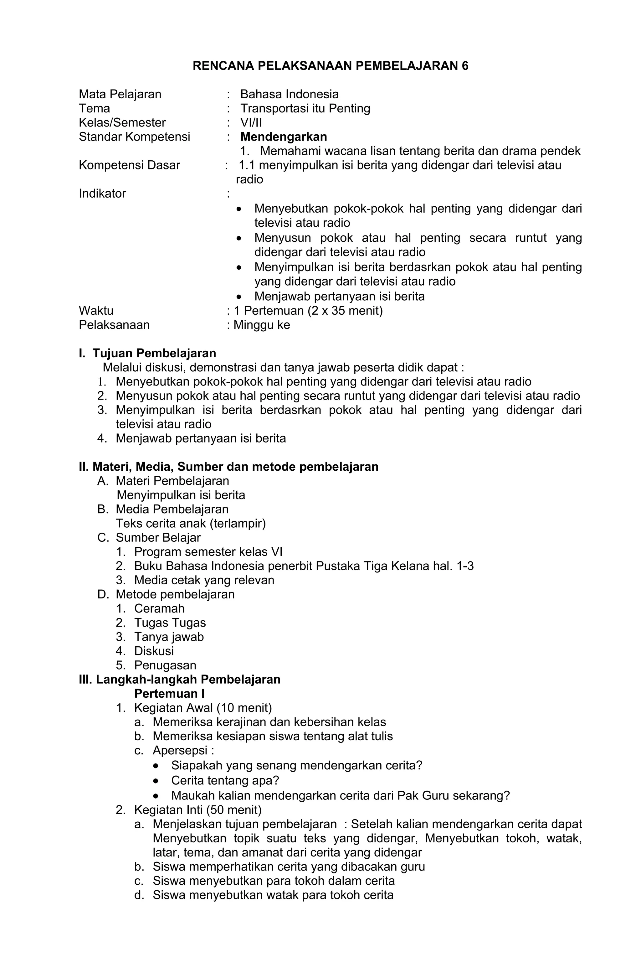 RENCANA PELAKSANAAN PEMBELAJARAN 6

Mata Pelajaran            :   Bahasa Indonesia
Tema                      :   Transportasi itu Penting
Kelas/Semester            :   VI/II
Standar Kompetensi        :   Mendengarkan
                              1. Memahami wacana lisan tentang berita dan drama pendek
Kompetensi Dasar          : 1.1 menyimpulkan isi berita yang didengar dari televisi atau
                             radio
Indikator                  :
                             • Menyebutkan pokok-pokok hal penting yang didengar dari
                                 televisi atau radio
                             • Menyusun pokok atau hal penting secara runtut yang
                                 didengar dari televisi atau radio
                             • Menyimpulkan isi berita berdasrkan pokok atau hal penting
                                 yang didengar dari televisi atau radio
                             • Menjawab pertanyaan isi berita
Waktu                      : 1 Pertemuan (2 x 35 menit)
Pelaksanaan                : Minggu ke

I. Tujuan Pembelajaran
     Melalui diskusi, demonstrasi dan tanya jawab peserta didik dapat :
    1. Menyebutkan pokok-pokok hal penting yang didengar dari televisi atau radio
    2. Menyusun pokok atau hal penting secara runtut yang didengar dari televisi atau radio
    3. Menyimpulkan isi berita berdasrkan pokok atau hal penting yang didengar dari
       televisi atau radio
    4. Menjawab pertanyaan isi berita

II. Materi, Media, Sumber dan metode pembelajaran
     A. Materi Pembelajaran
        Menyimpulkan isi berita
     B. Media Pembelajaran
        Teks cerita anak (terlampir)
     C. Sumber Belajar
        1. Program semester kelas VI
        2. Buku Bahasa Indonesia penerbit Pustaka Tiga Kelana hal. 1-3
        3. Media cetak yang relevan
     D. Metode pembelajaran
        1. Ceramah
        2. Tugas Tugas
        3. Tanya jawab
        4. Diskusi
        5. Penugasan
III. Langkah-langkah Pembelajaran
            Pertemuan I
        1. Kegiatan Awal (10 menit)
            a. Memeriksa kerajinan dan kebersihan kelas
            b. Memeriksa kesiapan siswa tentang alat tulis
            c. Apersepsi :
               • Siapakah yang senang mendengarkan cerita?
               • Cerita tentang apa?
               • Maukah kalian mendengarkan cerita dari Pak Guru sekarang?
        2. Kegiatan Inti (50 menit)
            a. Menjelaskan tujuan pembelajaran : Setelah kalian mendengarkan cerita dapat
               Menyebutkan topik suatu teks yang didengar, Menyebutkan tokoh, watak,
               latar, tema, dan amanat dari cerita yang didengar
            b. Siswa memperhatikan cerita yang dibacakan guru
            c. Siswa menyebutkan para tokoh dalam cerita
            d. Siswa menyebutkan watak para tokoh cerita
 