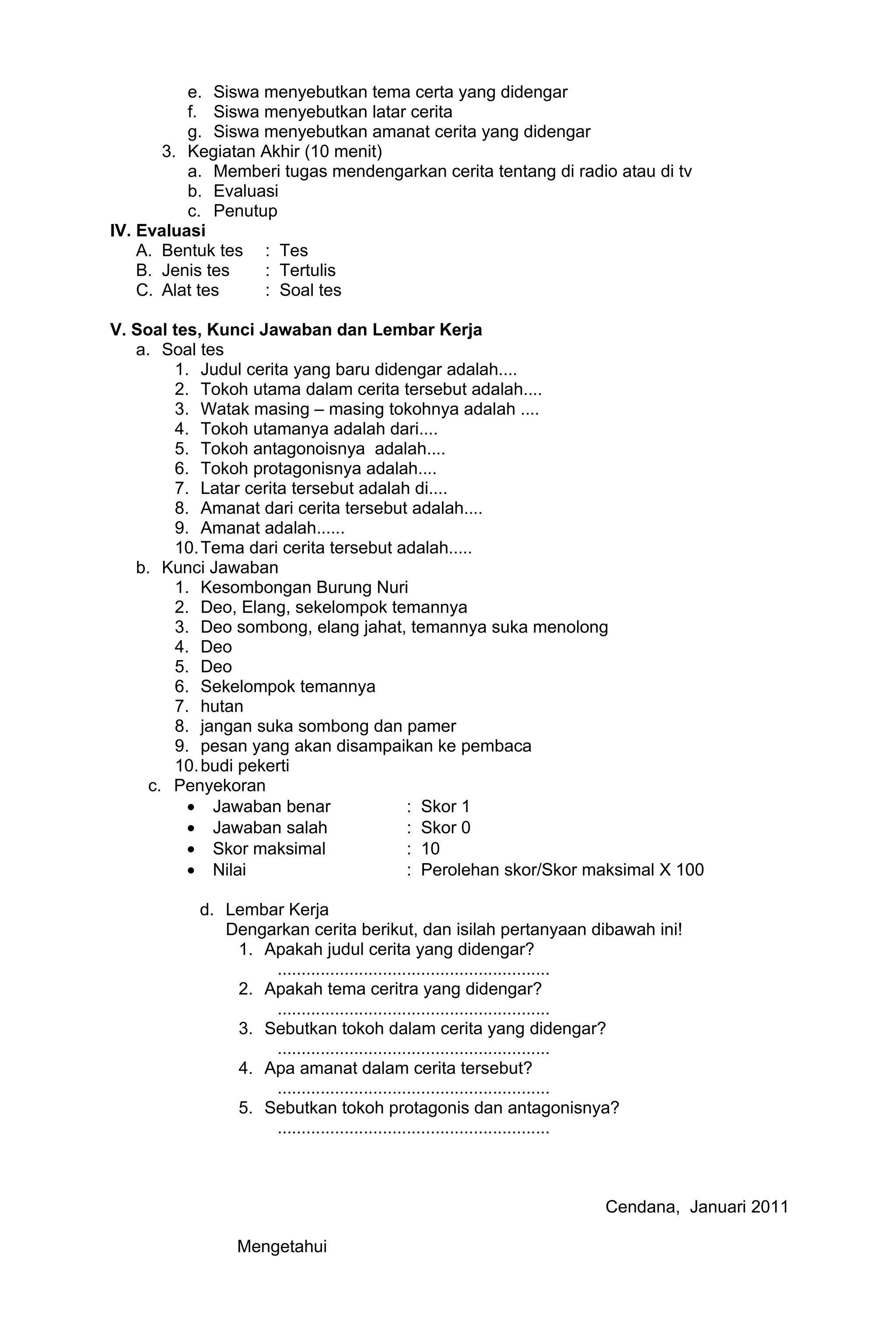 e. Siswa menyebutkan tema certa yang didengar
          f. Siswa menyebutkan latar cerita
          g. Siswa menyebutkan amanat cerita yang didengar
       3. Kegiatan Akhir (10 menit)
          a. Memberi tugas mendengarkan cerita tentang di radio atau di tv
          b. Evaluasi
          c. Penutup
IV. Evaluasi
    A. Bentuk tes : Tes
    B. Jenis tes   : Tertulis
    C. Alat tes    : Soal tes

V. Soal tes, Kunci Jawaban dan Lembar Kerja
   a. Soal tes
        1. Judul cerita yang baru didengar adalah....
        2. Tokoh utama dalam cerita tersebut adalah....
        3. Watak masing – masing tokohnya adalah ....
        4. Tokoh utamanya adalah dari....
        5. Tokoh antagonoisnya adalah....
        6. Tokoh protagonisnya adalah....
        7. Latar cerita tersebut adalah di....
        8. Amanat dari cerita tersebut adalah....
        9. Amanat adalah......
        10. Tema dari cerita tersebut adalah.....
   b. Kunci Jawaban
        1. Kesombongan Burung Nuri
        2. Deo, Elang, sekelompok temannya
        3. Deo sombong, elang jahat, temannya suka menolong
        4. Deo
        5. Deo
        6. Sekelompok temannya
        7. hutan
        8. jangan suka sombong dan pamer
        9. pesan yang akan disampaikan ke pembaca
        10. budi pekerti
     c. Penyekoran
          • Jawaban benar              : Skor 1
          • Jawaban salah              : Skor 0
          • Skor maksimal              : 10
          • Nilai                      : Perolehan skor/Skor maksimal X 100

           d. Lembar Kerja
              Dengarkan cerita berikut, dan isilah pertanyaan dibawah ini!
               1. Apakah judul cerita yang didengar?
                   .........................................................
               2. Apakah tema ceritra yang didengar?
                   .........................................................
               3. Sebutkan tokoh dalam cerita yang didengar?
                   .........................................................
               4. Apa amanat dalam cerita tersebut?
                   .........................................................
               5. Sebutkan tokoh protagonis dan antagonisnya?
                   .........................................................



                                                                 Cendana, Januari 2011

                Mengetahui
 