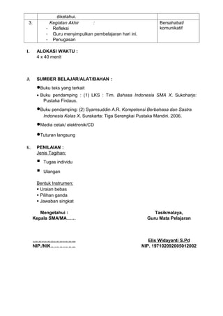 diketahui.
 3.          Kegiatan Akhir    :                                   Bersahabat/
            - Refleksi                                             komunikatif
            - Guru menyimpulkan pembelajaran hari ini.
            - Penugasan

I.     ALOKASI WAKTU :
       4 x 40 menit



J.     SUMBER BELAJAR/ALAT/BAHAN :
       •Buku teks yang terkait
       • Buku pendamping : (1) LKS : Tim. Bahasa Indonesia SMA X. Sukoharjo:
          Pustaka Firdaus.
       •Buku pendamping: (2) Syamsuddin A.R. Kompetensi Berbahasa dan Sastra
           Indonesia Kelas X. Surakarta: Tiga Serangkai Pustaka Mandiri. 2006.
       •Media cetak/ elektronik/CD
       •Tuturan langsung
K.     PENILAIAN :
       Jenis Tagihan:

          Tugas individu

          Ulangan

       Bentuk Instrumen:
        Uraian bebas
        Pilihan ganda
        Jawaban singkat

         Mengetahui :                                           Tasikmalaya,
      Kepala SMA/MA……                                        Guru Mata Pelajaran



      ………………………..                                            Elis Widayanti S.Pd
      NIP./NIK……………..                                     NIP. 197102092005012002
 