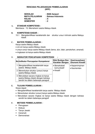 RENCANA PELAKSANAAN PEMBELAJARAN
                               (RPP)

               SEKOLAH                  : MAN Awipari
               MATA PELAJARAN           : Bahasa Indonesia
               KELAS                    :X
               SEMESTER                 :2

A.    STANDAR KOMPETENSI :
     Membaca : 15. Memahami sastra Melayu klasik

B.    KOMPETENSI DASAR :
     15.1 Mengidentifikasi karakteristik dan   struktur unsur intrinsik sastra Melayu
          klasik

C.     MATERI PEMBELAJARAN :
     Karya sastra Melayu klasik
     • ciri-ciri karya sastra Melayu klasik
     • unsur-unsur karya sastra Melayu klasik (tema, alur, latar, penokohan, amanat)
     • ringkasan isi karya sastra Melayu klasik

D.    INDIKATOR PENCAPAIAN KOMPETENSI                :
                                                Nilai Budaya Dan Kewirausahaan/
     No Indikator Pencapaian Kompetensi
                                                Karakter Bangsa Ekonomi Kreatif
      1 Mengidentifikasi karakteristik karya    • Bersahabat/       • Kepemimpinan
        sastra Melayu klasik                      komunikatif       • Keorisinilan
      2 Menentukan struktur (unsur) karya       • Kreatif
        sastra Melayu klasik
      3 Menuliskan secara ringkas isi karya
        sastra Melayu klasik dengan bahasa
        sendiri ke dalam beberapa paragraf

E.    TUJUAN PEMBELAJARAN :
     Siswa dapat:
     • Mengidentifikasi karakteristik karya sastra Melayu klasik
     • Menentukan struktur (unsur) karya sastra Melayu klasik
     • Menuliskan secara ringkas isi karya sastra Melayu klasik dengan bahasa
        sendiri ke dalam beberapa paragraf

F.    METODE PEMBELAJARAN :
      Penugasan
      Diskusi
      Tanya Jawab
      Ceramah
      Demonstrasi
 