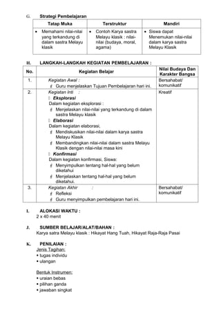 G.        Strategi Pembelajaran
             Tatap Muka                  Terstruktur                    Mandiri
      •   Memahami nilai-nilai    •   Contoh Karya sastra      • Siswa dapat
          yang terkandung di          Melayu klasik : nilai-     Menemukan nilai-nilai
          dalam sastra Melayu         nilai (budaya, moral,      dalam karya sastra
          klasik                      agama)                     Melayu Klasik


H.        LANGKAH-LANGKAH KEGIATAN PEMBELAJARAN :
                                                                     Nilai Budaya Dan
No.                         Kegiatan Belajar
                                                                     Karakter Bangsa
 1.          Kegiatan Awal :                                         Bersahabat/
              Guru menjelaskan Tujuan Pembelajaran hari ini.        komunikatif
 2.          Kegiatan Inti :                                         Kreatif
              Eksplorasi
             Dalam kegiatan eksplorasi :
              Menjelaskan nilai-nilai yang terkandung di dalam
                sastra Melayu klasik
              Elaborasi
             Dalam kegiatan elaborasi,
              Mendiskusikan nilai-nilai dalam karya sastra
                Melayu Klasik
              Membandingkan nilai-nilai dalam sastra Melayu
                Klasik dengan nilai-nilai masa kini
              Konfirmasi
             Dalam kegiatan konfirmasi, Siswa:
              Menyimpulkan tentang hal-hal yang belum
                diketahui
              Menjelaskan tentang hal-hal yang belum
                diketahui.
 3.          Kegiatan Akhir       :                                  Bersahabat/
              Refleksi                                              komunikatif
              Guru menyimpulkan pembelajaran hari ini.

I.      ALOKASI WAKTU :
      2 x 40 menit

J.     SUMBER BELAJAR/ALAT/BAHAN :
      Karya satra Melayu klasik : Hikayat Hang Tuah, Hikayat Raja-Raja Pasai

K.      PENILAIAN :
      Jenis Tagihan:
       tugas individu
       ulangan

      Bentuk Instrumen:
       uraian bebas
       pilihan ganda
       jawaban singkat
 