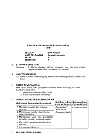 RENCANA PELAKSANAAN PEMBELAJARAN
                                (RPP)

               SEKOLAH                   : MAN Awipari
               MATA PELAJARAN            : Bahasa Indonesia
               KELAS                     :X
               SEMESTER                  :1

A.   STANDAR KOMPETENSI :
     Berbicara : 2. Mengungkapkan pikiran, perasaan, dan informasi melalui
                  kegiatan berkenalan, berdiskusi, dan bercerita

B.   KOMPETENSI DASAR :
     2.2 Mendiskusikan masalah (yang ditemukan dari berbagai berita, artikel, atau
         buku)


C.   MATERI PEMBELAJARAN :
     Teks berita, artikel, buku yang berisi informasi aktual (misalnya, AIDS/HIV,
     SARS, bencana alam)
         1. penentuan masalah dalam berita
         2. daftar kata sulit dan maknanya

D.   INDIKATOR PENCAPAIAN KOMPETENSI                  :
                                                  Nilai Budaya Dan Kewirausahaan/
     No Indikator Pencapaian Kompetensi
                                                  Karakter Bangsa Ekonomi Kreatif
      1 Mencatat masalah dari berbagai            • Bersahabat/    • Kepemimpinan
        sumber                                      komunikatif
      2 Menanggapi masalah dalam berita,          • Tanggung jawab
        artikel, dan buku
      3 Mengajukan saran dan pemecahan
        terhadap masalah yang disampaikan
      4 Mendaftar kata-kata sulit dalam teks
        bacaan
      5 membahas maknanya

E.   TUJUAN PEMBELAJARAN* :
 