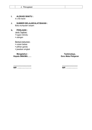  Penugasan




I.      ALOKASI WAKTU :
      4 x 40 menit

J.     SUMBER BELAJAR/ALAT/BAHAN :
      Buku kumpulan cerpen

K.      PENILAIAN :
      Jenis Tagihan:
       tugas individu
       ulangan

      Bentuk Instrumen:
       uraian bebas
       pilihan ganda
       jawaban singkat

        Mengetahui :                    Tasikmalaya,
     Kepala SMA/MA……                 Guru Mata Pelajaran



     ………………………..                      …………………….
     NIP. …...……………..                 NIP. ………………
 