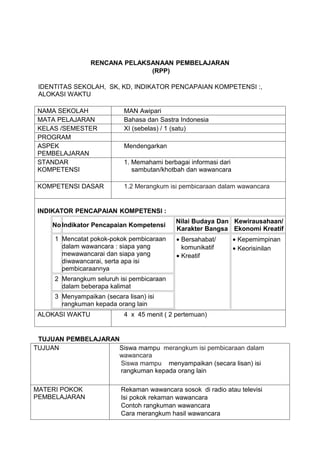 RENCANA PELAKSANAAN PEMBELAJARAN
                               (RPP)

 IDENTITAS SEKOLAH, SK, KD, INDIKATOR PENCAPAIAN KOMPETENSI :,
 ALOKASI WAKTU

 NAMA SEKOLAH              MAN Awipari
 MATA PELAJARAN            Bahasa dan Sastra Indonesia
 KELAS /SEMESTER           XI (sebelas) / 1 (satu)
 PROGRAM
 ASPEK                     Mendengarkan
 PEMBELAJARAN
 STANDAR                   1. Memahami berbagai informasi dari
 KOMPETENSI                   sambutan/khotbah dan wawancara

 KOMPETENSI DASAR          1.2 Merangkum isi pembicaraan dalam wawancara


 INDIKATOR PENCAPAIAN KOMPETENSI :
                                           Nilai Budaya Dan Kewirausahaan/
     No Indikator Pencapaian Kompetensi
                                           Karakter Bangsa Ekonomi Kreatif
     1 Mencatat pokok-pokok pembicaraan     • Bersahabat/        • Kepemimpinan
       dalam wawancara : siapa yang           komunikatif        • Keorisinilan
       mewawancarai dan siapa yang          • Kreatif
       diwawancarai, serta apa isi
       pembicaraannya
     2 Merangkum seluruh isi pembicaraan
       dalam beberapa kalimat
     3 Menyampaikan (secara lisan) isi
       rangkuman kepada orang lain
 ALOKASI WAKTU             4 x 45 menit ( 2 pertemuan)


 TUJUAN PEMBELAJARAN
TUJUAN              Siswa mampu merangkum isi pembicaraan dalam
                    wawancara
                     Siswa mampu menyampaikan (secara lisan) isi
                     rangkuman kepada orang lain

MATERI POKOK              Rekaman wawancara sosok di radio atau televisi
PEMBELAJARAN              Isi pokok rekaman wawancara
                          Contoh rangkuman wawancara
                          Cara merangkum hasil wawancara
 