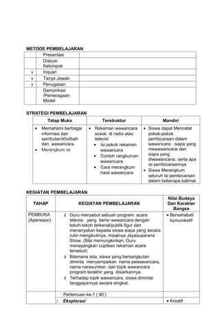 METODE PEMBELAJARAN
     Presentasi
     Diskusi
     Kelompok
 v   Inquari
 v   Tanya Jawab
 v   Penugasan
     Demontrasi
     /Pemeragaan
     Model

STRATEGI PEMBELAJARAN
         Tatap Muka                  Terstruktur                Mandiri
   •   Memahami berbagai      • Rekaman wawancara      • Siswa dapat Mencatat
       informasi dari            sosok di radio atau     pokok-pokok
       sambutan/khotbah          televisi                pembicaraan dalam
       dan wawancara.           • Isi pokok rekaman      wawancara : siapa yang
   •   Merangkum isi                wawancara            mewawancarai dan
                                • Contoh rangkuman       siapa yang
                                    wawancara            diwawancarai, serta apa
                                                         isi pembicaraannya
                                • Cara merangkum
                                                       • Siswa Merangkum
                                    hasil wawancara
                                                         seluruh isi pembicaraan
                                                         dalam beberapa kalimat.

KEGIATAN PEMBELAJARAN
                                                                  Nilai Budaya
  TAHAP                  KEGIATAN PEMBELAJARAN                   Dan Karakter
                                                                     Bangsa
PEMBUKA            Guru menyebut sebuah program acara           • Bersahabat/
(Apersepsi)         televisi yang berisi wawancara dengan          komunikatif
                    tokoh-tokoh terkenal/publik figur dan
                    menanyakan kepada siswa siapa yang secara
                    rutin mengikutinya, misalnya Jayasuparana
                    Show. (Bila memungkinkan, Guru
                    menayangkan cuplikan rekaman acara
                    tersebut)
                   Bilamana ada, siswa yang bersangkutan
                    diminta menyampaikan nama pewawancara,
                    nama narasumber, dan topik wawancara
                    program terakhir yang disiarkannya.
                   Terhadap topik wawancara, siswa dimintai
                    tanggapannya secara singkat.

                  Pertemuan ke-1 ( 90’)
                 Eksplorasi                                     • Kreatif
 