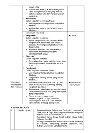 secara kritis.
                      Masih dalam kelompok, secara bergantian
                        siswa mengemukakan hal yang menarik
                        perhatian dalam teks dan mengemukakan
                        alasannya.
                    Konfirmasi
                     Dalam kegiatan konfirmasi, Siswa:
                      Menyimpulkan tentang hal-hal yang belum
                        diketahui
                      Menjelaskan tentang hal-hal yang belum
                        diketahui.
                     Pertemuan ke-2 (45’)
                    Eksplorasi                                          • Kreatif
                     Dalam kegiatan eksplorasi :
                      Siswa menjelaskan arti kata-kata kajian
                        yang terdapat dalam teks dan secara
                        bergiliran menyampaikan jawabannya di
                        depan kelas.
                      Siswa menjelaskan maksud beberapa
                        pernyataan dalam teks yang perlu
                        penjelasan lebih lanjut.
                    Elaborasi
                     Dalam kegiatan elaborasi :
                      Secara bergiliran siswa maju ke depan kelas
                        dan menyampaikan jawabannya secara
                        lisan.
                    Konfirmasi
                     Dalam kegiatan konfirmasi, Siswa:
                      Menyimpulkan tentang hal-hal yang belum
                        diketahui
                      Menjelaskan tentang hal-hal yang belum
                        diketahui.
PENUTUP               Siswa menjawab soal-soal Kuis Uji Teori           • Bersahabat/
(Internalisasi          untuk mereview konsep-konsep penting               komunikatif
dan refleksi)           yang telah dipelajari
                      Siswa diajak merefleksikan nilai-nilai serta
                        kecakapan hidup (live skill) yang bisa dipetik
                        dari pembelajaran
                      Guru mendorong siswa untuk
                        mengembangkan budaya membaca
                        koran/majalah/ atau buku dan mampu
                        bersikap kritis terhadap opini penulis.

SUMBER BELAJAR
V    Pustaka rujukan              Panduan Belajar Bahasa dan Sastra Indonesia untuk
                                  SMA kelas X karya Alex Suryanto dan Agus Haryanto
                                  terbitan ESIS 2007 halaman 9-12
                                  Komposisi karya Gorys Keraf terbitan Nusa Indah
                                  halaman 261-269
                                  Strategi Pembelajaran Bahasa dan Sastra Indonesia
                                  di Sekolah, penyunting Slamet Soewandi, dkk.
                                  terbitan Universitas Sanata Dharma
 
