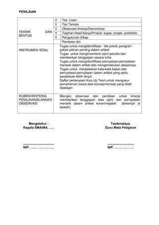 PENILAIAN

                 V     Tes Lisan
                 V     Tes Tertulis
                 V     Observasi Kinerja/Demontrasi
TEKNIK       DAN V     Tagihan Hasil Karya/Produk: tugas, projek, portofolio
BENTUK
                 V     Pengukuran Sikap
                       Penilaian diri
                     Tugas untuk mengidentifikasi ide pokok paragraf /
INSTRUMEN /SOAL      pokok pikiran penting dalam artikel
                     Tugas untuk menginventaris opini penulis dan
                     memberikan tanggapan secara kritis
                     Tugas untuk mengidentifikasi pernyataan-pernyataan
                     menarik dalam artikel dan mengemekukan alasannya.
                     Tugas untuk menjelaskan kata-kata kajian dan
                     pernyataan-pernyataan dalam artikel yang perlu
                     penjelasan lebih lanjut.
                     Daftar pertanyaan Kuis Uji Teori untuk mengukur
                     pemahaman siswa atas konsep-konsep yang telah
                     dipelajari

RUBRIK/KRITERIA      Blangko observasi dan penilaian untuk kinerja
PENILAIAN/BLANGKO    memberikan tanggapan atas opini dan pernyataan
OBSERVASI            menarik dalam artikel koran/majalah (terlampir di
                     bawah).




     Mengetahui :                                       Tasikmalaya,
  Kepala SMA/MA……                                    Guru Mata Pelajaran



  ………………………..                                         …………………….
  NIP. …...……………..                                    NIP. ………………
 