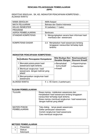 RENCANA PELAKSANAAN PEMBELAJARAN
                             (RPP)

IDENTITAS SEKOLAH, SK, KD, INDIKATOR PENCAPAIAN KOMPETENSI :,
ALOKASI WAKTU

NAMA SEKOLAH                        MAN Awipari
MATA PELAJARAN                      Bahasa dan Sastra Indonesia
KELAS /SEMESTER                     XI (sebelas) / 1 (satu)
PROGRAM
ASPEK PEMBELAJARAN                  Berbicara
STANDAR KOMPETENSI                  2. Mengungkapkan secara lisan informasi hasil
                                       membaca dan wawancara

KOMPETENSI DASAR                    2.2 Menjelaskan hasil wawancara tentang
                                        tanggapan narasumber terhadap topik
                                        tertentu


INDIKATOR PENCAPAIAN KOMPETENSI :
                                              Nilai Budaya Dan Kewirausahaan/
    No Indikator Pencapaian Kompetensi
                                              Karakter Bangsa Ekonomi Kreatif
     1 Mencatat pokok-pokok hasil             • Bersahabat/       • Kepemimpinan
       wawancara topik tertentu                 komunikatif       • Keorisinilan
     2 Membuat rangkuman hasil                • Kreatif
       wawancara dengan kalimat yang
       efektif
     3 Menyampaikan rangkuman hasil
       wawancara
ALOKASI WAKTU                       4 x 45 menit ( 2 pertemuan)


TUJUAN PEMBELAJARAN
 TUJUAN                   Siswa mampu melakukan wawancara dan
                          menjelaskan hasil wawancara tentang tanggapan
                          narasumber terhadap topik tertentu
                          Siswa mampu membuat rangkuman hasil wawancara
                          dengan kalimat yang efektif

MATERI POKOK               Teks dialog tanya jawab wawancara
PEMBELAJARAN               Daftar pertanyaan wawancara
                           Contoh rangkuman hasil wawancara
                           Cara membuat rangkuman




METODE PEMBELAJARAN
  v   Presentasi
  v   Diskusi
      Kelompok
 