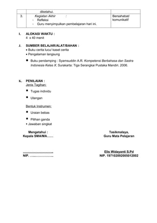 diketahui.
 3.          Kegiatan Akhir    :                                Bersahabat/
            - Refleksi                                          komunikatif
            - Guru menyimpulkan pembelajaran hari ini.


I.     ALOKASI WAKTU :
       4 x 40 menit

J.     SUMBER BELAJAR/ALAT/BAHAN :
       • Buku cerita lucu/ kaset cerita
       • Pengalaman langsung

       •   Buku pendamping : Syamsuddin A.R. Kompetensi Berbahasa dan Sastra
           Indonesia Kelas X. Surakarta: Tiga Serangkai Pustaka Mandiri. 2006.



K.     PENILAIAN :
       Jenis Tagihan:

          Tugas individu

          Ulangan

       Bentuk Instrumen:

          Uraian bebas

         Pilihan ganda
        Jawaban singkat

         Mengetahui :                                         Tasikmalaya,
      Kepala SMA/MA……                                      Guru Mata Pelajaran



      ………………………..                                           Elis Widayanti S.Pd
      NIP. …...……………..                                   NIP. 197102092005012002
 