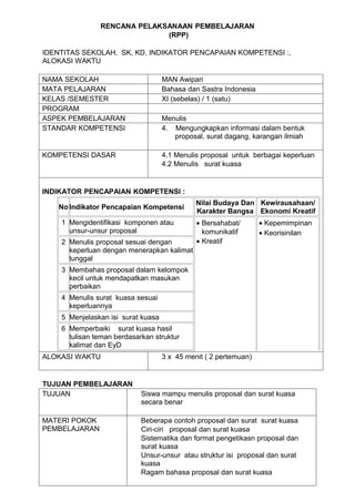 RENCANA PELAKSANAAN PEMBELAJARAN
                             (RPP)

IDENTITAS SEKOLAH, SK, KD, INDIKATOR PENCAPAIAN KOMPETENSI :,
ALOKASI WAKTU

NAMA SEKOLAH                        MAN Awipari
MATA PELAJARAN                      Bahasa dan Sastra Indonesia
KELAS /SEMESTER                     XI (sebelas) / 1 (satu)
PROGRAM
ASPEK PEMBELAJARAN                  Menulis
STANDAR KOMPETENSI                  4. Mengungkapkan informasi dalam bentuk
                                       proposal, surat dagang, karangan ilmiah

KOMPETENSI DASAR                    4.1 Menulis proposal untuk berbagai keperluan
                                    4.2 Menulis surat kuasa


INDIKATOR PENCAPAIAN KOMPETENSI :
                                              Nilai Budaya Dan Kewirausahaan/
   No Indikator Pencapaian Kompetensi
                                              Karakter Bangsa Ekonomi Kreatif
    1 Mengidentifikasi komponen atau          • Bersahabat/       • Kepemimpinan
      unsur-unsur proposal                      komunikatif       • Keorisinilan
    2 Menulis proposal sesuai dengan          • Kreatif
      keperluan dengan menerapkan kalimat
      tunggal
    3 Membahas proposal dalam kelompok
      kecil untuk mendapatkan masukan
      perbaikan
    4 Menulis surat kuasa sesuai
      keperluannya
    5 Menjelaskan isi surat kuasa
    6 Memperbaiki surat kuasa hasil
      tulisan teman berdasarkan struktur
      kalimat dan EyD
ALOKASI WAKTU                       3 x 45 menit ( 2 pertemuan)


TUJUAN PEMBELAJARAN
TUJUAN                      Siswa mampu menulis proposal dan surat kuasa
                            secara benar

MATERI POKOK                Beberapa contoh proposal dan surat surat kuasa
PEMBELAJARAN                Ciri-ciri proposal dan surat kuasa
                            Sistematika dan format pengetikasn proposal dan
                            surat kuasa
                            Unsur-unsur atau struktur isi proposal dan surat
                            kuasa
                            Ragam bahasa proposal dan surat kuasa
 