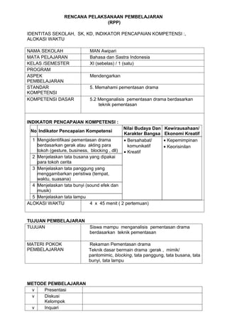 RENCANA PELAKSANAAN PEMBELAJARAN
                               (RPP)

IDENTITAS SEKOLAH, SK, KD, INDIKATOR PENCAPAIAN KOMPETENSI :,
ALOKASI WAKTU

NAMA SEKOLAH                 MAN Awipari
MATA PELAJARAN               Bahasa dan Sastra Indonesia
KELAS /SEMESTER              XI (sebelas) / 1 (satu)
PROGRAM
ASPEK                        Mendengarkan
PEMBELAJARAN
STANDAR                      5. Memahami pementasan drama
KOMPETENSI
KOMPETENSI DASAR             5.2 Menganalisis pementasan drama berdasarkan
                                 teknik pementasan


INDIKATOR PENCAPAIAN KOMPETENSI :
                                             Nilai Budaya Dan    Kewirausahaan/
 No Indikator Pencapaian Kompetensi
                                             Karakter Bangsa     Ekonomi Kreatif
  1 Mengidentifikasi pementasan drama        • Bersahabat/       • Kepemimpinan
    berdasarkan gerak atau akting para         komunikatif       • Keorisinilan
    tokoh (gesture, business, blocking , dll)• Kreatif
  2 Menjelaskan tata busana yang dipakai
    para tokoh cerita
  3 Menjelaskan tata panggung yang
    menggambarkan peristiwa (tempat,
    waktu, suasana)
  4 Menjelaskan tata bunyi (sound efek dan
    musik)
  5 Menjelaskan tata lampu
ALOKASI WAKTU                 4 x 45 menit ( 2 pertemuan)


TUJUAN PEMBELAJARAN
TUJUAN                       Siswa mampu menganalisis pementasan drama
                             berdasarkan teknik pementasan

MATERI POKOK                 Rekaman Pementasan drama
PEMBELAJARAN                 Teknik dasar bermain drama :gerak , mimik/
                             pantomimic, blocking, tata panggung, tata busana, tata
                             bunyi, tata lampu




METODE PEMBELAJARAN
 v   Presentasi
 v   Diskusi
     Kelompok
 v   Inquari
 