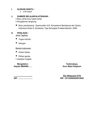I.     ALOKASI WAKTU :
         4 x 40 menit

J.      SUMBER BELAJAR/ALAT/BAHAN :
      • Buku cerita lucu/ kaset cerita
      • Pengalaman langsung

      •   Buku pendamping : Syamsuddin A.R. Kompetensi Berbahasa dan Sastra
          Indonesia Kelas X. Surakarta: Tiga Serangkai Pustaka Mandiri. 2006.

K.     PENILAIAN :
      Jenis Tagihan:

         Tugas individu

         Ulangan

      Bentuk Instrumen:

         Uraian bebas

        Pilihan ganda
       Jawaban singkat

        Mengetahui :                                        Tasikmalaya,
     Kepala SMA/MA……                                     Guru Mata Pelajaran



     ………………………..                                          Elis Widayanti S.Pd
     NIP. …...……………..                                  NIP. 197102092005012002
 