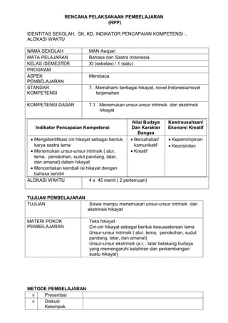 RENCANA PELAKSANAAN PEMBELAJARAN
                                (RPP)

IDENTITAS SEKOLAH, SK, KD, INDIKATOR PENCAPAIAN KOMPETENSI :,
ALOKASI WAKTU

NAMA SEKOLAH                  MAN Awipari
MATA PELAJARAN                Bahasa dan Sastra Indonesia
KELAS /SEMESTER               XI (sebelas) / 1 (satu)
PROGRAM
ASPEK                         Membaca
PEMBELAJARAN
STANDAR                       7. Memahami berbagai hikayat, novel Indonesia/novel
KOMPETENSI                       terjemahan

KOMPETENSI DASAR              7.1 Menemukan unsur-unsur intrinsik dan ekstrinsik
                                  hikayat

                                                   Nilai Budaya     Kewirausahaan/
    Indikator Pencapaian Kompetensi               Dan Karakter      Ekonomi Kreatif
                                                      Bangsa
 • Mengidentifikasi ciri hikayat sebagai bentuk   • Bersahabat/     • Kepemimpinan
   karya sastra lama                                komunikatif     • Keorisinilan
 • Menemukan unsur-unsur intrinsik ( alur,        • Kreatif
   tema, penokohan, sudut pandang, latar,
   dan amanat) dalam hikayat
 • Menceritakan kembali isi hikayat dengan
   bahasa sendiri
ALOKASI WAKTU                  4 x 45 menit ( 2 pertemuan)


TUJUAN PEMBELAJARAN
TUJUAN               Siswa mampu menemukan unsur-unsur intrinsik dan
                    ekstrinsik hikayat

MATERI POKOK                  Teks hikayat
PEMBELAJARAN                  Ciri-ciri hikayat sebagai bentuk kesusasteraan lama
                              Unsur-unsur intrinsik ( alur, tema, penokohan, sudut
                              pandang, latar, dan amanat)
                              Unsur-unsur ekstrinsik (a.l. : latar belakang budaya
                              yang memengaruhi kelahiran dan perkembangan
                              suatu hikayat)




METODE PEMBELAJARAN
 v   Presentasi
 v   Diskusi
     Kelompok
 