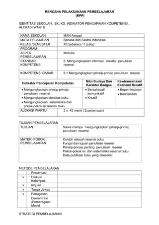 RENCANA PELAKSANAAN PEMBELAJARAN
                              (RPP)

IDENTITAS SEKOLAH, SK, KD, INDIKATOR PENCAPAIAN KOMPETENSI :,
ALOKASI WAKTU

NAMA SEKOLAH                 MAN Awipari
MATA PELAJARAN               Bahasa dan Sastra Indonesia
KELAS /SEMESTER              XI (sebelas) / 1 (satu)
PROGRAM
ASPEK                        Menulis
PEMBELAJARAN
STANDAR                      8. Mengungkapkan infomasi melalui penulisan
KOMPETENSI                   resensi

KOMPETENSI DASAR             8.1 Mengungkapkan prinsip-prinsip penulisan resensi

                                            Nilai Budaya Dan     Kewirausahaan/
 Indikator Pencapaian Kompetensi
                                             Karakter Bangsa     Ekonomi Kreatif
 • Mengungkapkan prinsip-prinsip            • Bersahabat/        • Kepemimpinan
   penulisan resensi:                         komunikatif        • Keorisinilan
 • Mengungkapkan identitas buku             • Kreatif
 • Mengungkapkan sistematika dan
   pokok-pokok isi resensi buku
ALOKASI WAKTU                 3 x 45 menit ( 2 pertemuan)


TUJUAN PEMBELAJARAN
 TUJUAN                      Siswa mampu mengungkapkan prinsip-prinsip
                             penulisan resensi

MATERI POKOK                 Contoh sebuah resensi buku
PEMBELAJARAN                 Fungsi dan tujuan penulisan resensi
                             Prinsip-prinsip penting penulisan resensi
                             Pokok-pokok isi dan sistematika resensi buku
                             Data publikasi buku yang diresensi



METODE PEMBELAJARAN
     Presentasi
 v   Diskusi
     Kelompok
 v   Inquari
 v   Tanya Jawab
 v   Penugasan
     Demontrasi
     /Pemeragaan
     Model

STRATEGI PEMBELAJARAN
 