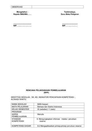 OBSERVASI

     Mengetahui :                                       Tasikmalaya,
  Kepala SMA/MA……                                    Guru Mata Pelajaran



  ………………………..                                          …………………….
  NIP. …...……………..                                     NIP. ………………




              RENCANA PELAKSANAAN PEMBELAJARAN
                            (RPP)

IDENTITAS SEKOLAH, SK, KD, INDIKATOR PENCAPAIAN KOMPETENSI :,
ALOKASI WAKTU

NAMA SEKOLAH             MAN Awipari
MATA PELAJARAN           Bahasa dan Sastra Indonesia
KELAS /SEMESTER          XI (sebelas) / 1 (satu)
PROGRAM
ASPEK                    Menulis
PEMBELAJARAN
STANDAR                 8. Mengungkapkan infomasi melalui penulisan
KOMPETENSI                 resensi

KOMPETENSI DASAR         8.2 Mengaplikasikan prinsip-prinsip penulisan resensi
 