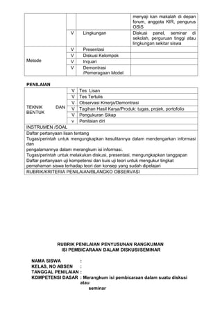 menyaji kan makalah di depan
                                                   forum, anggota KIR, pengurus
                                                   OSIS
                   V     Lingkungan                Diskusi panel, seminar di
                                                   sekolah, perguruan tinggi atau
                                                   lingkungan sekitar siswa
                   V     Presentasi
                   V     Diskusi Kelompok
Metode             V     Inquari
                   V     Demontrasi
                         /Pemeragaan Model

PENILAIAN
                    V   Tes Lisan
                    V   Tes Tertulis
                    V   Observasi Kinerja/Demontrasi
TEKNIK       DAN    V   Tagihan Hasil Karya/Produk: tugas, projek, portofolio
BENTUK
                    V   Pengukuran Sikap
                    v   Penilaian diri
INSTRUMEN /SOAL
Daftar pertanyaan lisan tentang
Tugas/perintah untuk mengungkapkan kesulitannya dalam mendengarkan informasi
dan
pengalamannya dalam merangkum isi informasi.
Tugas/perintah untuk melakukan diskusi, presentasi, mengungkapkan tanggapan
Daftar pertanyaan uji kompetensi dan kuis uji teori untuk mengukur tingkat
pemahaman siswa terhadap teori dan konsep yang sudah dipelajari
RUBRIK/KRITERIA PENILAIAN/BLANGKO OBSERVASI




             RUBRIK PENILAIAN PENYUSUNAN RANGKUMAN
              ISI PEMBICARAAN DALAM DISKUSI/SEMINAR

  NAMA SISWA            :
  KELAS, NO ABSEN       :
  TANGGAL PENILAIAN     :
  KOMPETENSI DASAR      : Merangkum isi pembicaraan dalam suatu diskusi
                        atau
                            seminar
 