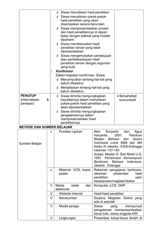  Siswa menuliskan hasil penelitian
                     Siswa menuliskan pokok-pokok
                        hasil penelitian yang akan
                        disampaikan secara berurutan
                     Siswa mempresentasikan proses
                        dan hasil penelitiannya di depan
                        kelas dengan kalimat yang mudah
                        dipahami
                     Siswa mendiskusikan hasil
                        penelitian teman yang telah
                        dipresentasikan
                     Siswa mengemukakan persetujuan
                        atau pertidaksetujuan hasil
                        penelitian teman dengan argumen
                        yang kuat.
                   Konfirmasi
                    Dalam kegiatan konfirmasi, Siswa:
                     Menyimpulkan tentang hal-hal yang
                        belum diketahui
                     Menjelaskan tentang hal-hal yang
                        belum diketahui.
 PENUTUP             Siswa diminta mengungkapkan                • Bersahabat/
 (Internalisasi &       kesulitannya dalam menuliskan              komunikatif
 persepsi)              pokok-pokok hasil penelitian yang
                        akan dipresentasikan
                     Siswa diminta mengungkapkan
                        pengalamannya dalam
                        mempresentasikan hasil
                        penelitiannya
METODE DAN SUMBER BELAJAR
                  v    Pustaka rujukan          Alex     Suryanto      dan   Agus
                                                Haryanta.       2007.     Panduan
                                                Belajar Bahasa dan Sastra
Sumber Belajar                                  Indonesia untuk SMA dan MA
                                                Kelas XI Jakarta : ESIS-Erlangga
                                                halaman 137-140
                                                Arsjad, Maidar G. Dan Mukti U.S.
                                                1991. Pembinaan Kemampuan
                                                Berbicara Bahasa Indonesia.
                                                Jakarta : Erlangga
                  v    Material: VCD, kaset, Rekaman pengajaran berbicara,
                       poster                   rekaman        presentasi    hasil
                                                penelitian,                  ujian
                                                kesarjanaan/magister/doktor
                  V Media       cetak      dan Komputer, LCD, OHP
                    elektronik
                  V    Website internet         Hasil-hasil penelitian
                  V    Narasumber               Sarjana, Magister, Doktor yang
                                                ada di sekolah
                  V    Model peraga             Siswa        yang       mempunyai
                                                pengalaman mempresentasikan
                                                karya tulis, siswa anggota KIR
                  V    Lingkungan               Presentasi karya-karya ilmiah di
 
