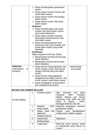  Siswa mendengarkan pembacaan
                            cerpen
                          Siswa secara mandiri mencari nilai
                            moral dalam cerpen
                          Siswa secara mandiri nilai budaya
                            dalam cerpen
                          Siswa secara mandiri nilai sosial
                            dalam cerpen
                        Elaborasi
                          Siswa mendiskusikan nilai moral,
                            budaya, dan sosial dalam cerpen
                            yang sudah ditemukan
                          Siswa saling memberi masukan
                            kekurangan hasil penemuan nilai-
                            nilai dalam cerpen
                          Siswa mempresentasikan hasil
                            penemuan nilai moral, budaya, dan
                            sosial dalam cerpen yang sudah
                            diperbaiki
                        Konfirmasi
                         Dalam kegiatan konfirmasi, Siswa:
                          Menyimpulkan tentang hal-hal yang
                            belum diketahui
                          Menjelaskan tentang hal-hal yang
                            belum diketahui.
PENUTUP                   Siswa diminta mengungkapkan nilai     • Bersahabat/
(Internalisasi   &          moral, budaya, sosial yang sesuai      komunikatif
persepsi)                   dengan nilai-nilai yang ada dalam
                            cerpen
                          Siswa diminta mengungkapkan
                            pengalamannya dalam mencari nilai
                            moral, budaya, sosial dalam cerpen
                          Siswa mengerjakan uji kompetensi
                            dan menjawab kuis uji teori

METODE DAN SUMBER BELAJAR
                v    Pustaka rujukan             Alex     Suryanto     dan    Agus
                                                 Haryanta.      2007.     Panduan
                                                 Belajar Bahasa dan Sastra
Sumber Belajar                                   Indonesia untuk SMA dan MA
                                                 Kelas XI Jakarta : ESIS-
                                                 Erlangga halaman 126-130
                         v    Material:     VCD, Rekaman pengajaran, rekaman
                              kaset, poster      pembacaan cerpen
                         V    Media cetak dan Cerpen yang dipublikasikan
                              elektronik         melalui koran, tabloit, majalah
                              Website internet
                         V    Narasumber         Sastrawan
                              Model peraga
                         V    Lingkungan         Nilai-nilai moral, budaya, sosial
                                                 di masyarakat yang sesuai isi
                                                 cerpen
 