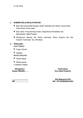 4 x 40 menit




J.    SUMBER BELAJAR/ALAT/BAHAN :
      •   Buku teks yang terkait dengan naratif: Deskripsi dan Narasi, Gorys Keraf,
          Ende-Flores: Nusa Indah.
      •   Buku Ejaan Yang Disempurnakan, Departemen Pendidikan dan
          Kebudayaan: Balai Pustaka.
      •   Rangkuman Bahasa dan Sastra Indonesia, Wisnu Sujianto dan Dwi
          haryanti, Sukoharjo: Yay. Ranafaza.

K.    PENILAIAN :
      Jenis Tagihan:

         Tugas individu

       Ulangan
      Bentuk Instrumen:

         Uraian bebas

        Pilihan ganda
       Jawaban singkat

        Mengetahui :                                            Tasikmalaya,
     Kepala SMA/MA……                                         Guru Mata Pelajaran



     ………………………..                                             Elis Widayanti S.Pd
     NIP. …...……………..                                     NIP. 197102092005012002
 