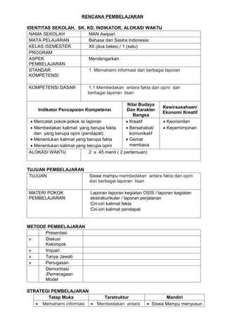 RENCANA PEMBELAJARAN

IDENTITAS SEKOLAH, SK, KD, INDIKATOR, ALOKASI WAKTU
 NAMA SEKOLAH           MAN Awipari
 MATA PELAJARAN         Bahasa dan Sastra Indonesia
 KELAS /SEMESTER        XII (dua belas) / 1 (satu)
 PROGRAM
 ASPEK                  Mendengarkan
 PEMBELAJARAN
 STANDAR                1. Memahami informasi dari berbagai laporan
 KOMPETENSI

KOMPETENSI DASAR            1.1 Membedakan antara fakta dan opini dari
                            berbagai laporan lisan

                                               Nilai Budaya
                                                               Kewirausahaan/
    Indikator Pencapaian Kompetensi           Dan Karakter
                                                               Ekonomi Kreatif
                                                  Bangsa
 • Mencatat pokok-pokok isi laporan           • Kreatif        • Keorisinilan
 • Membedakan kalimat yang berupa fakta       • Bersahabat/    • Kepemimpinan
   dan yang berupa opini (pendapat)             komunikatif
 • Menentukan kalimat yang berupa fakta       • Gemar
 • Menentukan kalimat yang berupa opini         membaca
ALOKASI WAKTU                 2 x 45 menit ( 2 pertemuan)


TUJUAN PEMBELAJARAN
 TUJUAN                      Siswa mampu membedakan antara fakta dan opini
                             dari berbagai laporan lisan

MATERI POKOK                 Laporan laporan kegiatan OSIS / laporan kegiatan
PEMBELAJARAN                 ekstrakurikuler / laporan perjalanan
                             Ciri-ciri kalimat fakta
                             Ciri-ciri kalimat pendapat


METODE PEMBELAJARAN
      Presentasi
 v    Diskusi
      Kelompok
 v    Inquari
 v    Tanya Jawab
 v    Penugasan
      Demontrasi
      /Pemeragaan
      Model

STRATEGI PEMBELAJARAN
       Tatap Muka           Terstruktur                         Mandiri
   • Memahami informasi • Membedakan antara             • Siswa Mampu menyusun
 